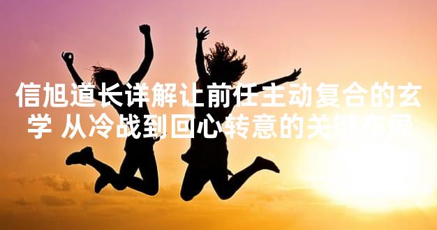 信旭道长详解让前任主动复合的玄学 从冷战到回心转意的关键布局